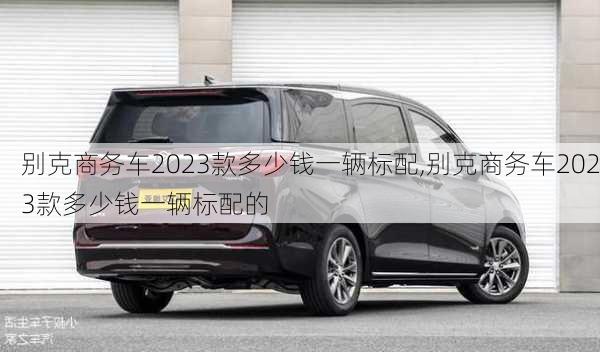 别克商务车2023款多少钱一辆标配,别克商务车2023款多少钱一辆标配的